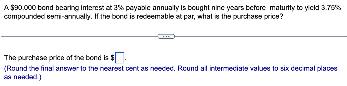 A $90,000 bond bearing interest at 3% payable annually is bought nine years before maturity to yield 3.75%
compounded semi-annually. If the bond is redeemable at par, what is the purchase price?
The purchase price of the bond is $
(Round the final answer to the nearest cent as needed. Round all intermediate values to six decimal places
as needed.)