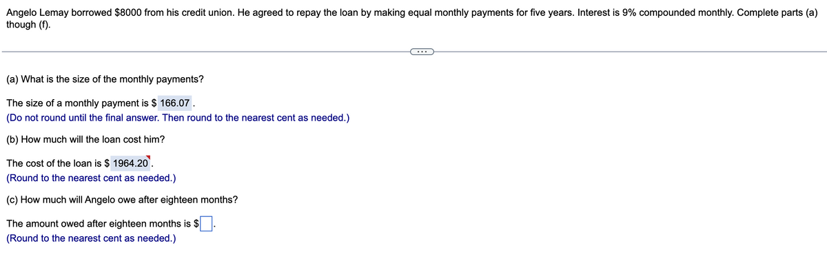 Angelo Lemay borrowed $8000 from his credit union. He agreed to repay the loan by making equal monthly payments for five years. Interest is 9% compounded monthly. Complete parts (a)
though (f).
(a) What is the size of the monthly payments?
The size of a monthly payment is $ 166.07.
(Do not round until the final answer. Then round to the nearest cent as needed.)
(b) How much will the loan cost him?
The cost of the loan is $ 1964.20.
(Round to the nearest cent as needed.)
(c) How much will Angelo owe after eighteen months?
The amount owed after eighteen months is $
(Round to the nearest cent as needed.)