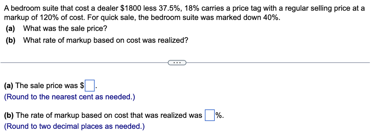 A bedroom suite that cost a dealer $1800 less 37.5%, 18% carries a price tag with a regular selling price at a
markup of 120% of cost. For quick sale, the bedroom suite was marked down 40%.
(a) What was the sale price?
(b) What rate of markup based on cost was realized?
(a) The sale price was $
(Round to the nearest cent as needed.)
(b) The rate of markup based on cost that was realized was
(Round to two decimal places as needed.)
%.