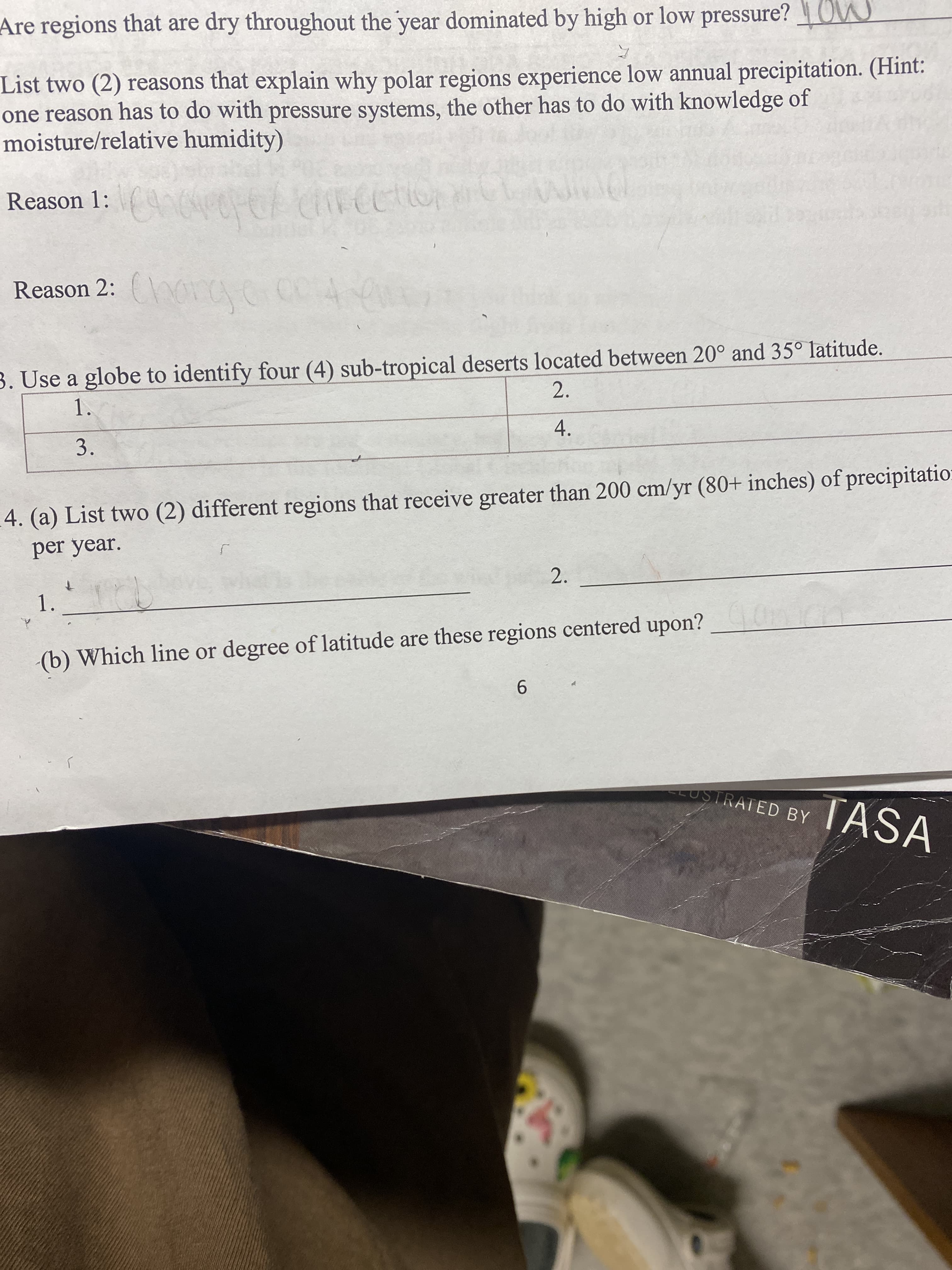 3.
Are regions that are dry throughout the year dominated by high or low pressure? OW
List two (2) reasons that explain why polar regions experience low annual precipitation. (Hint:
one reason has to do with pressure systems, the other has to do with knowledge of
moisture/relative humidity)
Reason 1:
Reason 2: (\OC
3. Use a globe to identify four (4) sub-tropical deserts located between 20° and 35° latitude.
2.
1.
4.
4. (a) List two (2) different regions that receive greater than 200 cm/yr (80+ inches) of precipitatio:
per year.
2.
1.
(b) Which line or degree of latitude are these regions centered upon?
9.
LUSTRATED BY
TASA
