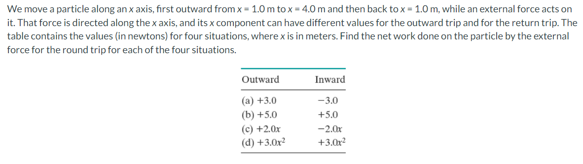 We move a particle along an x axis, first outward from x = 1.0 m to x = 4.0 m and then back to x = 1.0 m, while an external force acts on
it. That force is directed along the x axis, and its x component can have different values for the outward trip and for the return trip. The
table contains the values (in newtons) for four situations, where x is in meters. Find the net work done on the particle by the external
force for the round trip for each of the four situations.
Outward
Inward
(a) +3.0
-3.0
(b) +5.0
(c) +2.0x
(d) +3.0x2
+5.0
-2.0x
+3.0x?
