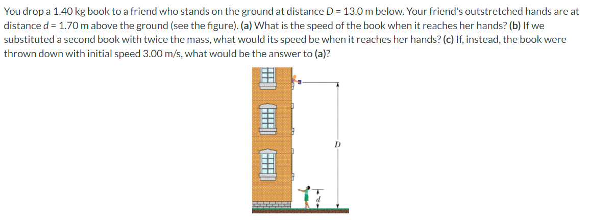 You drop a 1.40 kg book to a friend who stands on the ground at distance D = 13.0 m below. Your friend's outstretched hands are at
distance d = 1.70 m above the ground (see the figure). (a) What is the speed of the book when it reaches her hands? (b) If we
substituted a second book with twice the mass, what would its speed be when it reaches her hands? (c) If, instead, the book were
thrown down with initial speed 3.00 m/s, what would be the answer to (a)?
