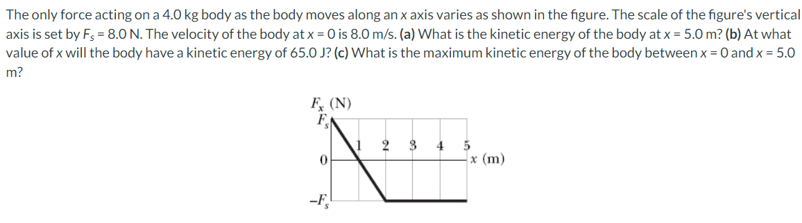 The only force acting on a 4.0 kg body as the body moves along an x axis varies as shown in the figure. The scale of the figure's vertical
axis is set by F = 8.0 N. The velocity of the body at x = 0 is 8.0 m/s. (a) What is the kinetic energy of the body at x = 5.0 m? (b) At what
value of x will the body have a kinetic energy of 65.0 J? (c) What is the maximum kinetic energy of the body between x = 0 and x = 5.0
m?
F, (N)
FN
3
4
x (m)
-F,
