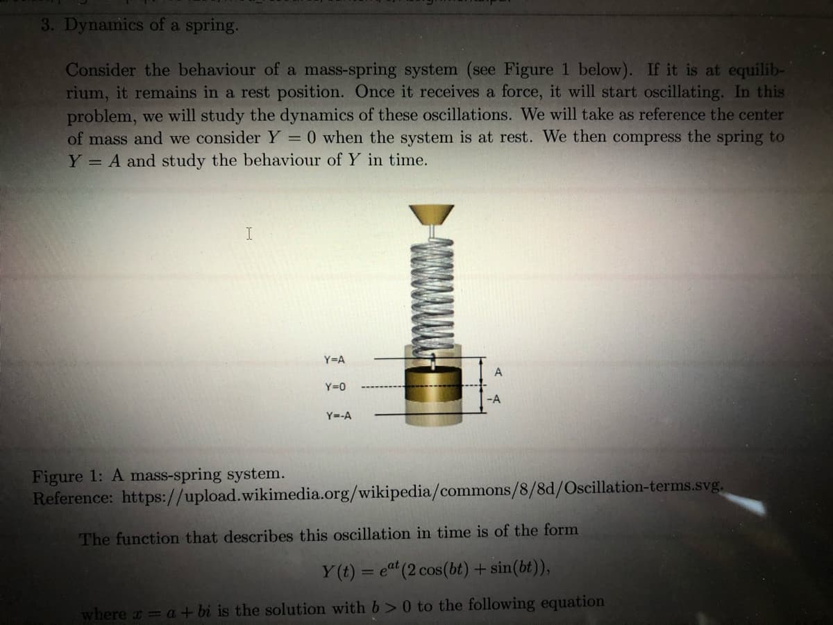 3. Dynamics of a spring.
Consider the behaviour of a mass-spring system (see Figure 1 below). If it is at equilib-
rium, it remains in a rest position. Once it receives a force, it will start oscillating. In this
problem, we will study the dynamics of these oscillations. We will take as reference the center
of mass and we consider Y = 0 when the system is at rest. We then compress the spring to
Y = A and study the behaviour of Y in time.
I
Y=A
Y=0
-A
Y=-A
Figure 1: A mass-spring system.
Reference: https://upload.wikimedia.org/wikipedia/commons/8/8d/Oscillation-terms.svg.
The function that describes this oscillation in time is of the form
Y (t) = et (2 cos(bt) + sin(bt)),
where a = a + bi is the solution with b> 0 to the following equation
