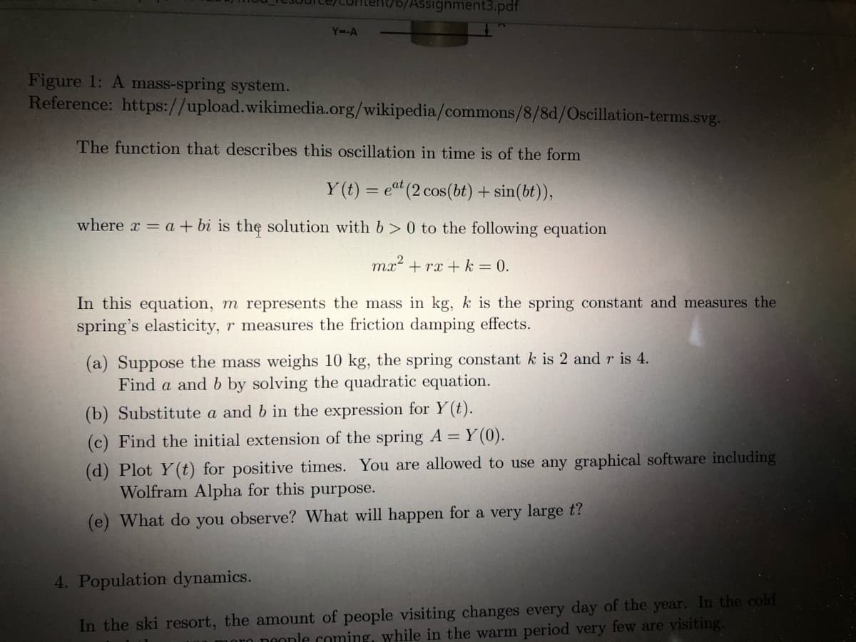 /Assignment3.pdf
Y=-A
Figure 1: A mass-spring system.
Reference: https://upload.wikimedia.org/wikipedia/commons/8/8d/Oscillation-terms.svg.
The function that describes this oscillation in time is of the form
Y (t) = eat (2 cos(bt) + sin(bt)),
where x = a + bi is the solution with b > 0 to the following equation
mx? + rx + k = 0.
In this equation, m represents the mass in kg, k is the spring constant and measures the
spring's elasticity, r measures the friction damping effects.
(a) Suppose the mass weighs 10 kg, the spring constant k is 2 and r is 4.
Find a and b by solving the quadratic equation.
(b) Substitute a and b in the expression for Y(t).
(c) Find the initial extension of the spring A = Y(0).
(d) Plot Y(t) for positive times. You are allowed to use any graphical software including
Wolfram Alpha for this purpose.
(e) What do you observe? What will happen for a very large t?
4. Population dynamics.
In the ski resort, the amount of people visiting changes every day of the year. In the cold
o neonle coming, while in the warm period very few are visiting.
