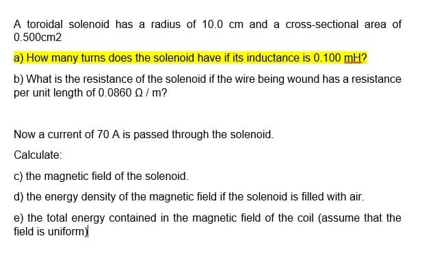 A toroidal solenoid has a radius of 10.0 cm and a cross-sectional area of
0.500cm2
a) How many turns does the solenoid have if its inductance is 0.100 mH?
b) What is the resistance of the solenoid if the wire being wound has a resistance
per unit length of 0.0860 Q/ m?
Now a current of 70 A is passed through the solenoid.
Calculate:
c) the magnetic field of the solenoid.
d) the energy density of the magnetic field if the solenoid is filled with air.
e) the total energy contained in the magnetic field of the coil (assume that the
field is uniform)
