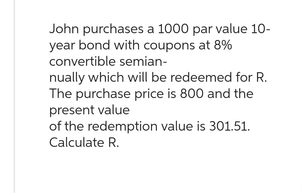 John purchases a 1000 par value 10-
year bond with coupons at 8%
convertible semian-
nually which will be redeemed for R.
The purchase price is 800 and the
present value
of the redemption value is 301.51.
Calculate R.