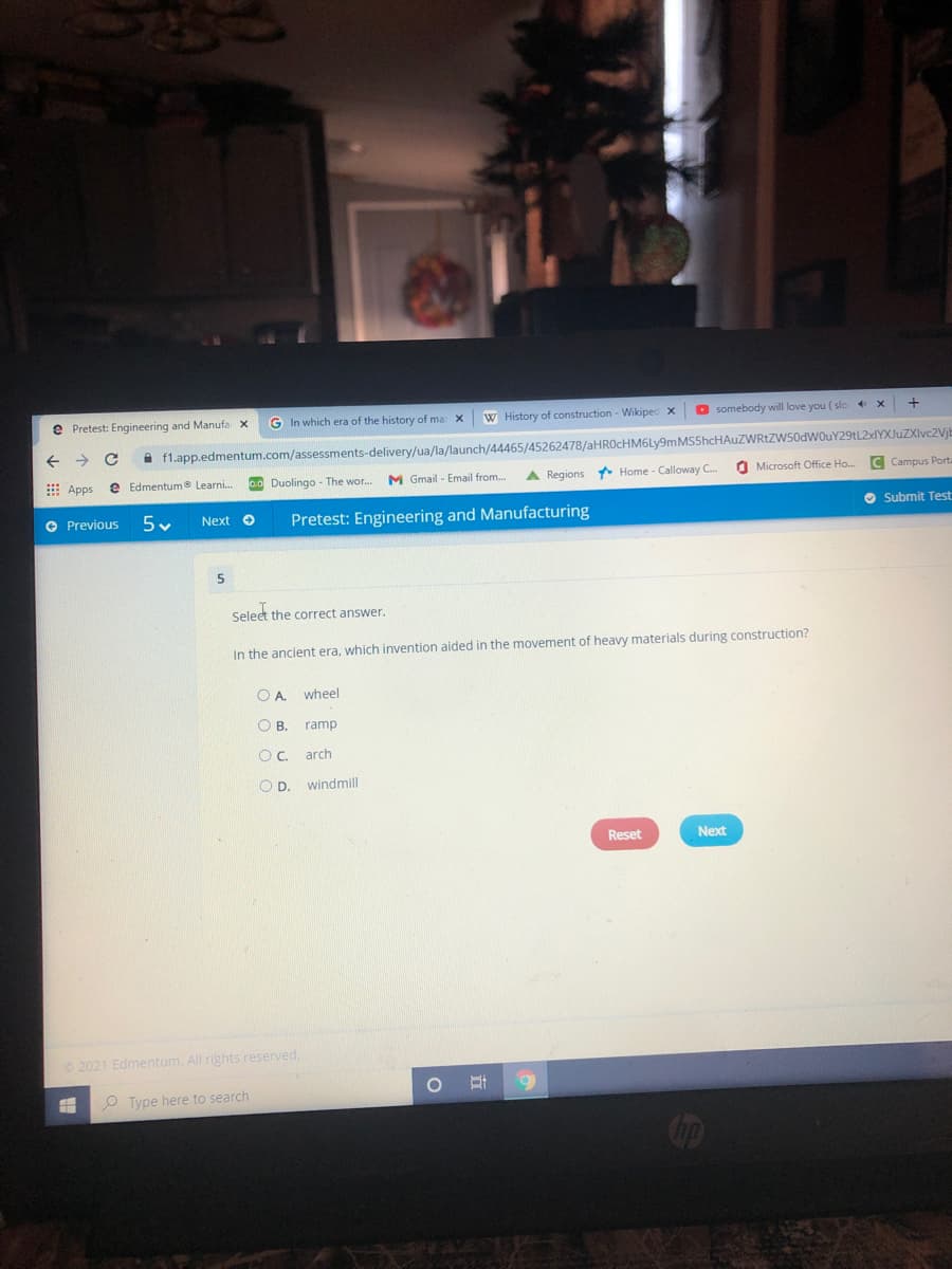e Pretest: Engineering and Manufa x
G In which era of the history of ma
W History of construction - Wikipec x
O somebody will love you ( slc
i f1.app.edmentum.com/assessments-delivery/ua/la/launch/44465/45262478/aHROcHM6Ly9mMS5hcHAuZWRtZW50dWOuY29tL2dYXJuZXlvc2Vjb
E Apps
e Edmentum® Learni.
Duolingo - The wor.
M Gmail - Email from.
A Regions Home - Calloway C.
O Microsoft Office Ho..
C Campus Porta
O Previous
Pretest: Engineering and Manufacturing
O Submit Test
Next o
Select the correct answer.
In the ancient era, which invention aided in the movement of heavy materials during construction?
O A wheel
OB.
ramp
Oc arch
OD.
windmill
Reset
Next
2021 Edmentum. All rights reserved.
O Type here to search
