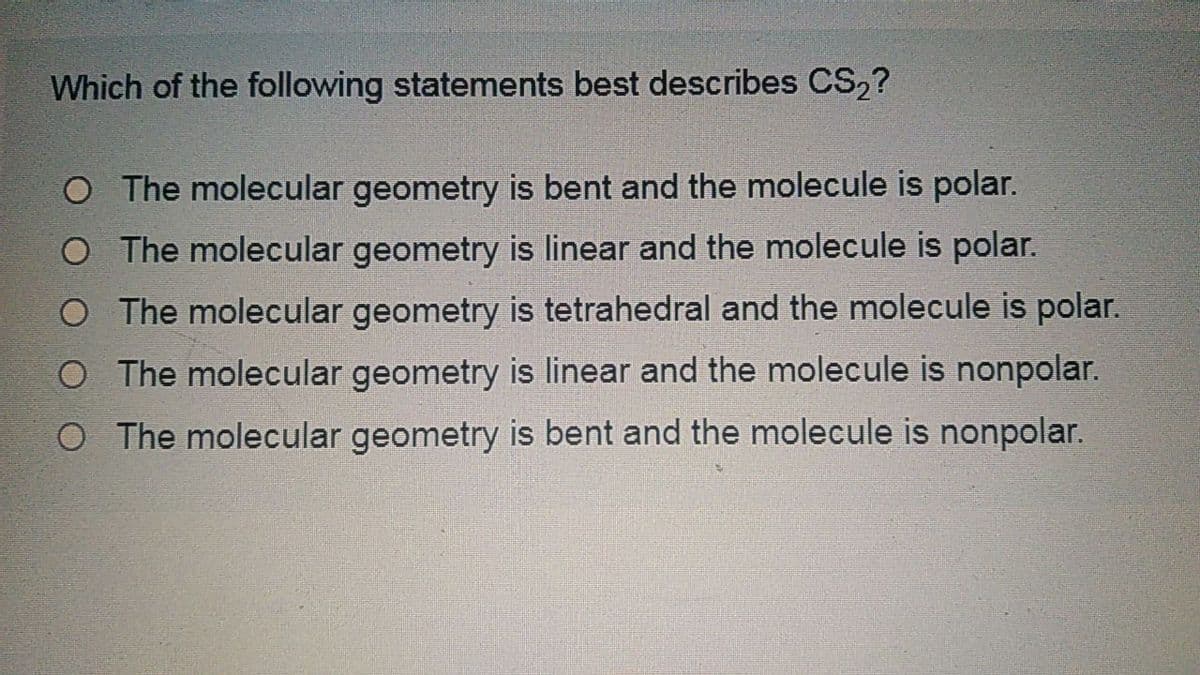 Which of the following statements best describes CS,?
O The molecular geometry is bent and the molecule is polar.
O The molecular geometry is linear and the molecule is polar.
O The molecular geometry is tetrahedral and the molecule is polar.
O The molecular geometry is linear and the molecule is nonpolar.
O The molecular geometry is bent and the molecule is nonpolar.
