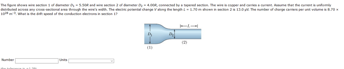 The figure shows wire section 1 of diameter D1 = 5.50R and wire section 2 of diameter D2 = 4.00R, connected by a tapered section. The wire is copper and carries a current. Assume that the current is uniformly
distributed across any cross-sectional area through the wire's width. The electric potential change V along the length L = 1.70 m shown in section 2 is 13.0 µV. The number of charge carriers per unit volume is 8.70 x
1028 m-3. What is the drift speed of the conduction electrons in section 1?
D
D2
(2)
(1)
Number
Units
the tolerance is 1/ 20%
