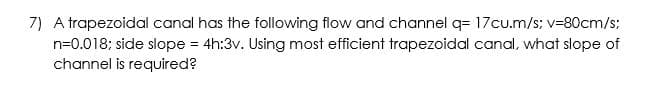 7) A trapezoidal canal has the following flow and channel q= 17cu.m/s; v=80cm/s;
n=0.018; side slope = 4h:3v. Using most efficient trapezoidal canal, what slope of
channel is required?
