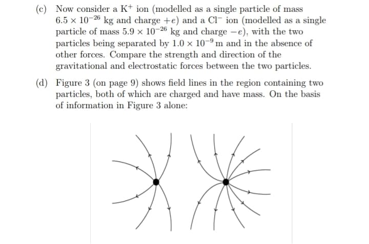 (c) Now consider a K+ ion (modelled as a single particle of mass
6.5 x 10-26 kg and charge +e) and a Cl- ion (modelled as a single
particle of mass 5.9 x 10-26 kg and charge -e), with the two
particles being separated by 1.0 x 10-9 m and in the absence of
other forces. Compare the strength and direction of the
gravitational and electrostatic forces between the two particles.
(d) Figure 3 (on page 9) shows field lines in the region containing two
particles, both of which are charged and have mass. On the basis
of information in Figure 3 alone:
XX