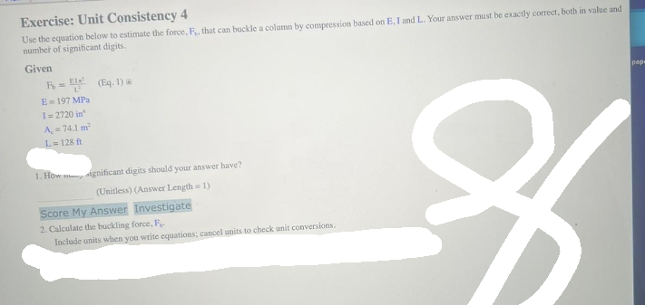 Exercise: Unit Consistency 4
Use the equation below to estimate the force, F, that can buckle a column by compression based on E, I and L. Your answer must be exactly correct, both in value and
number of significant digits.
Given
R = ²¹ (Eq. 1) @
E=197 MPa.
I=2720 in
A = 74.1 m²
L=128 ft
1. How significant digits should your answer have?
(Unitless) (Answer Length = 1)
Score My Answer Investigate
2. Calculate the buckling force, F
Include units when you write equations; cancel units to check unit conversions.
8
pape