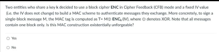 Two entities who share a key k decided to use a block cipher ENC in Cipher Feedback (CFB) mode and a fixed IV value
(i.e. the IV does not change) to build a MAC scheme to authenticate messages they exchange. More concretely, to sign a
single-block message M, the MAC tag is computed as T= MENCK (IV), where denotes XOR. Note that all messages
contain one block only. Is this MAC construction existentially unforgeable?
O Yes
O No