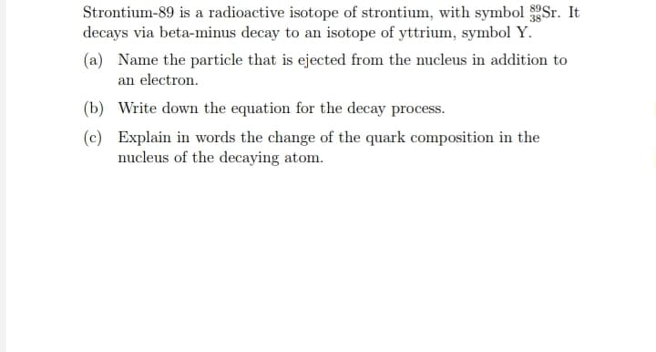 Strontium-89 is a radioactive isotope of strontium, with symbol 3gSr. It
decays via beta-minus decay to an isotope of yttrium, symbol Y.
(a) Name the particle that is ejected from the nucleus in addition to
an electron.
(b) Write down the equation for the decay process.
(c) Explain in words the change of the quark composition in the
nucleus of the decaying atom.