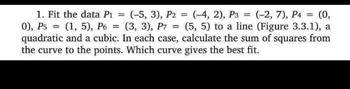 1. Fit the data P₁ = (-5, 3), P2 = (-4, 2), P3 = (-2, 7), P4 = (0,
0), P5 = (1, 5), P6= (3, 3), P7 = (5, 5) to a line (Figure 3.3.1), a
quadratic and a cubic. In each case, calculate the sum of squares from
the curve to the points. Which curve gives the best fit.