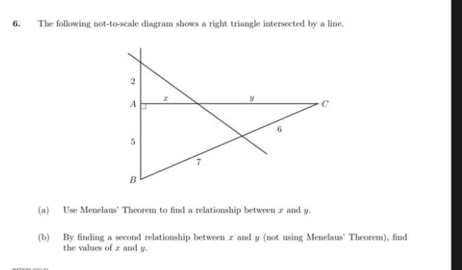 6.
The following not-to-scale diagram shows a right triangle intersected by a line.
2
SITWAL MA
A
5
B
(a)
Use Menelaus Theorem to find a relationship between z and y.
(b)
By finding a second relationship between 2 and y (not using Menelaus' Theorem), find
the values of z and y.