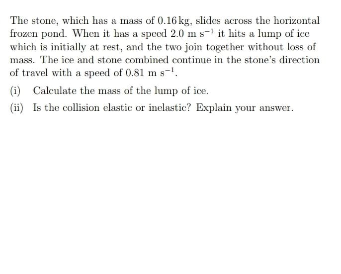 The stone, which has a mass of 0.16 kg, slides across the horizontal
frozen pond. When it has a speed 2.0 m s-¹ it hits a lump of ice
which is initially at rest, and the two join together without loss of
mass. The ice and stone combined continue in the stone's direction
of travel with a speed of 0.81 m s-¹.
(i) Calculate the mass of the lump of ice.
(ii) Is the collision elastic or inelastic? Explain your answer.