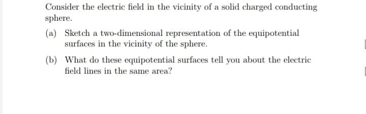 Consider the electric field in the vicinity of a solid charged conducting
sphere.
(a) Sketch a two-dimensional representation of the equipotential
surfaces in the vicinity of the sphere.
(b) What do these equipotential surfaces tell you about the electric
field lines in the same area?