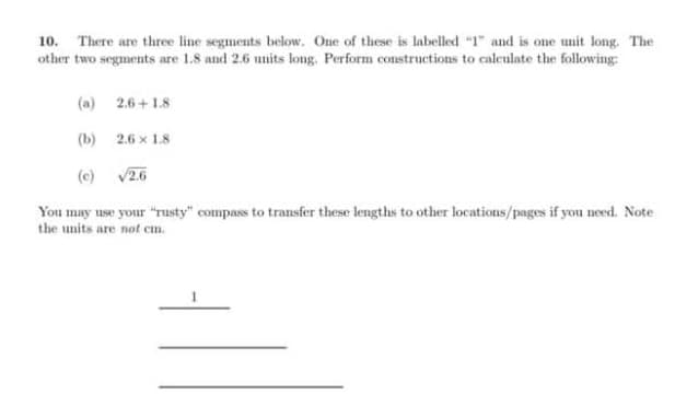 10. There are three line segments below. One of these is labelled "1" and is one unit long. The
other two segments are 1.8 and 2.6 units long. Perform constructions to calculate the following:
2.6+1.8
2.6 x 1.8
√2.6
(a)
(b)
(c)
You may use your "rusty" compass to transfer these lengths to other locations/pages if you need. Note
the units are not cm.