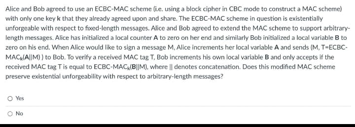 Alice and Bob agreed to use an ECBC-MAC scheme (i.e. using a block cipher in CBC mode to construct a MAC scheme)
with only one key k that they already agreed upon and share. The ECBC-MAC scheme in question is existentially
unforgeable with respect to fixed-length messages. Alice and Bob agreed to extend the MAC scheme to support arbitrary-
length messages. Alice has initialized a local counter A to zero on her end and similarly Bob initialized a local variable B to
zero on his end. When Alice would like to sign a message M, Alice increments her local variable A and sends (M, T=ECBC-
MACK(A||M)) to Bob. To verify a received MAC tag T, Bob increments his own local variable B and only accepts if the
received MAC tag T is equal to ECBC-MACK(B||M), where || denotes concatenation. Does this modified MAC scheme
preserve existential unforgeability with respect to arbitrary-length messages?
Yes
No