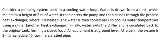 Consider a pumping system used in a cooling water loop. Water is drawn from a tank, which
maintains a height of 2 m of water. It then enters the pump and then passes through the process
heat exchanger, where it is heated. The water is then cooled back to cooling water temperature
using a chiller (another heat exchanger). Finally, water exits the chiller and is circulated back to
the original tank, forming a closed loop. All equipment is at ground level. All pipe in the system is
2-inch schedule 40, commercial steel pipe.