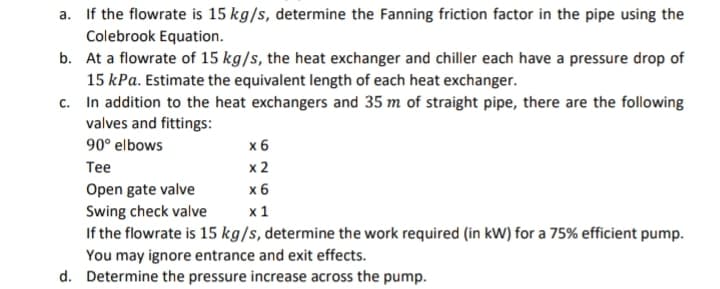 a. If the flowrate is 15 kg/s, determine the Fanning friction factor in the pipe using the
Colebrook Equation.
b. At a flowrate of 15 kg/s, the heat exchanger and chiller each have a pressure drop of
15 kPa. Estimate the equivalent length of each heat exchanger.
c.
In addition to the heat exchangers and 35 m of straight pipe, there are the following
valves and fittings:
90° elbows
x 6
Tee
x 2
Open gate valve
x 6
Swing check valve
x 1
If the flowrate is 15 kg/s, determine the work required (in kW) for a 75% efficient pump.
You may ignore entrance and exit effects.
d. Determine the pressure increase across the pump.