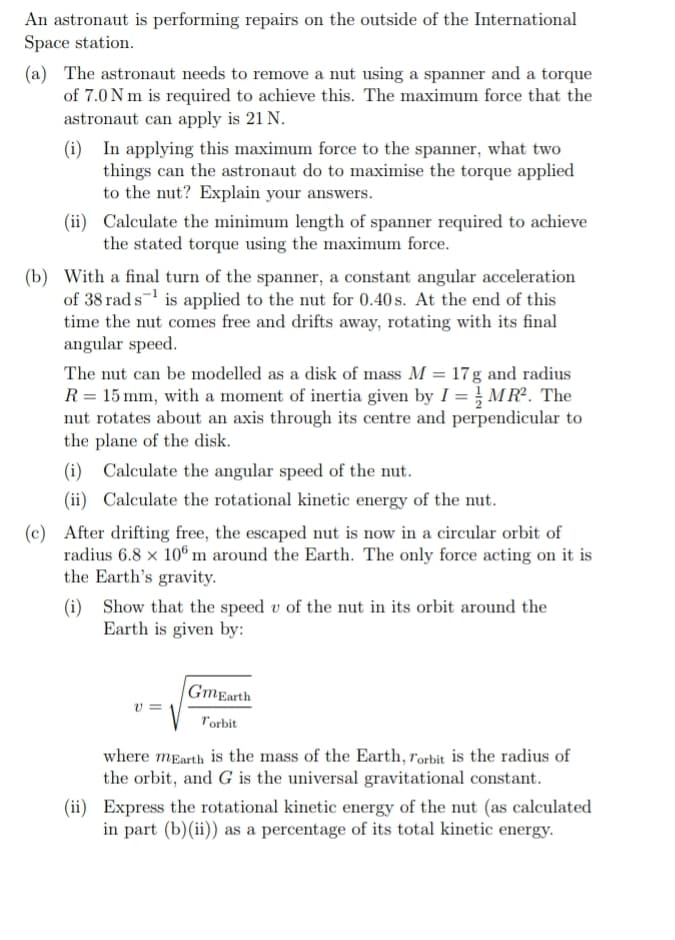 An astronaut is performing repairs on the outside of the International
Space station.
(a) The astronaut needs to remove a nut using a spanner and a torque
of 7.0 Nm is required to achieve this. The maximum force that the
astronaut can apply is 21 N.
(i) In applying this maximum force to the spanner, what two
things can the astronaut do to maximise the torque applied
to the nut? Explain your answers.
(ii) Calculate the minimum length of spanner required to achieve
the stated torque using the maximum force.
(b) With a final turn of the spanner, a constant angular acceleration
of 38 rad s¹ is applied to the nut for 0.40s. At the end of this
time the nut comes free and drifts away, rotating with its final
angular speed.
The nut can be modelled as a disk of mass M = 17g and radius
R = 15 mm, with a moment of inertia given by I = MR². The
nut rotates about an axis through its centre and perpendicular to
the plane of the disk.
(i) Calculate the angular speed of the nut.
(ii) Calculate the rotational kinetic energy of the nut.
(c) After drifting free, the escaped nut is now in a circular orbit of
radius 6.8 x 106 m around the Earth. The only force acting on it is
the Earth's gravity.
(i) Show that the speed u of the nut in its orbit around the
Earth is given by:
V=
GmEarth
Torbit
where mEarth is the mass of the Earth, Torbit is the radius of
the orbit, and G is the universal gravitational constant.
(ii) Express the rotational kinetic energy of the nut (as calculated
in part (b)(ii)) as a percentage of its total kinetic energy.