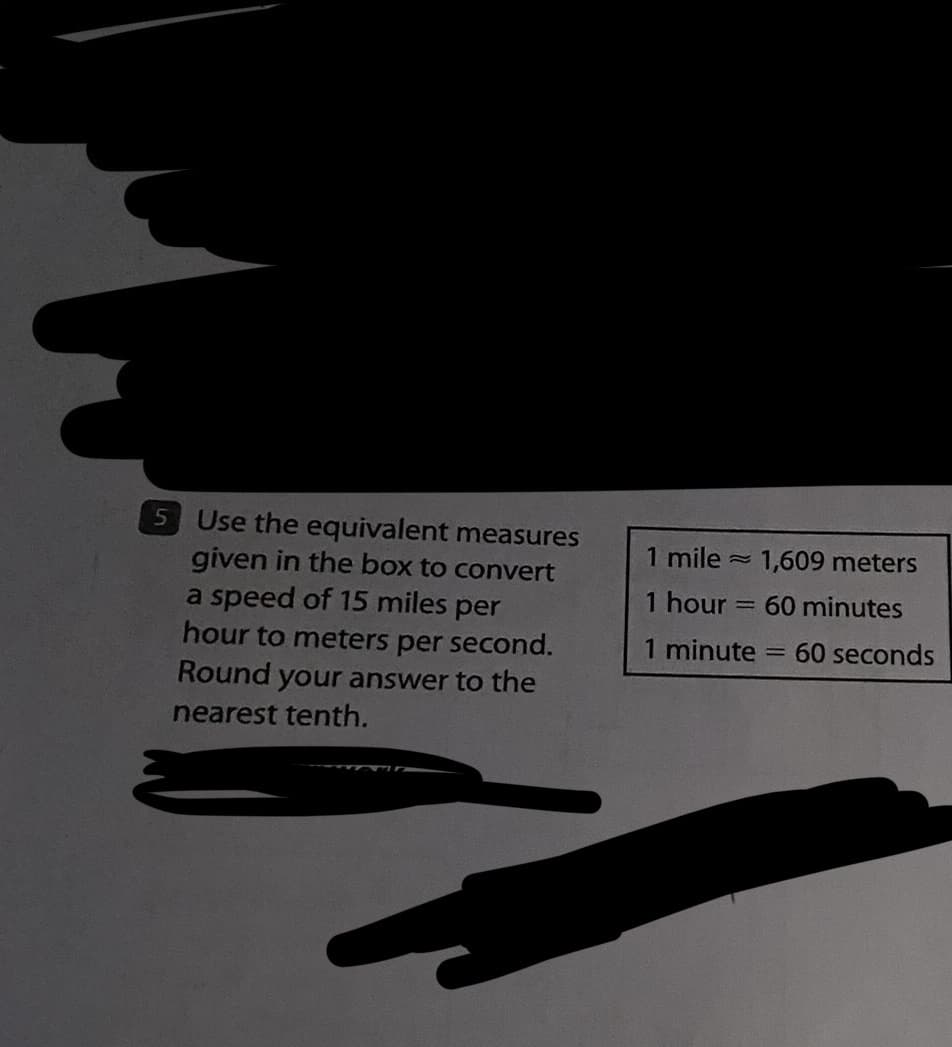 Use the equivalent measures
given in the box to convert
a speed of 15 miles per
hour to meters per second.
Round your answer to the
nearest tenth.
1 mile
1 hour
1 minute
=
1,609 meters
60 minutes
-
60 seconds