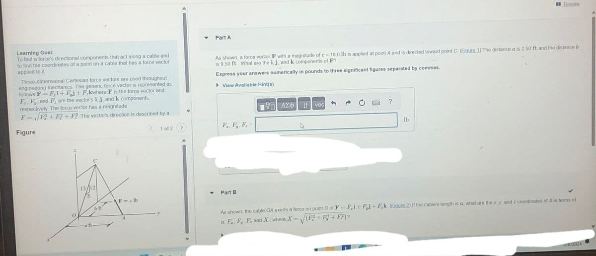 Learning Goal:
To find a force's directional components that act along a cable and
to find the coordinates of a point on a cable that has a force vector
applied to it
Three-dimensional Cartesian force vectors are used throughout
engineering mechanics. The generic force vector is represented as
follows F= Fi+Fj+Fkwhere F is the force vector and
F. Fy, and F. are the vector's i, j, and k components,
respectively. The force vector has a magnitude
F = F² +F2+ F2 The vector's direction is described by a
Figure
13/12
5
a ft
bft
F-clb
<
1 of 2
Part A
As shown, a force vector F with a magnitude of c = 18.0 lb is applied at point A and is directed toward point C. (Figure 1) The distance a is 2.50 ft and the distance b
is 9.50 ft. What are the i, j, and k components of F?
Express your answers numerically in pounds to three significant figures separated by commas.
►View Available Hint(s)
195| ΑΣΦΑΛΙ
F₂, Fy, F₂ =
Part B
vec
?
Review
lb
As shown, the cable OA exerts a force on point O of F = F₂i+ Fj+F₂k (Figure 2) If the cable's length is a, what are the x, y, and z coordinates of A in terms of
a, F₂, Fy, F. and X, where X = √(F² +F3 + F²) ?
2/8/2024