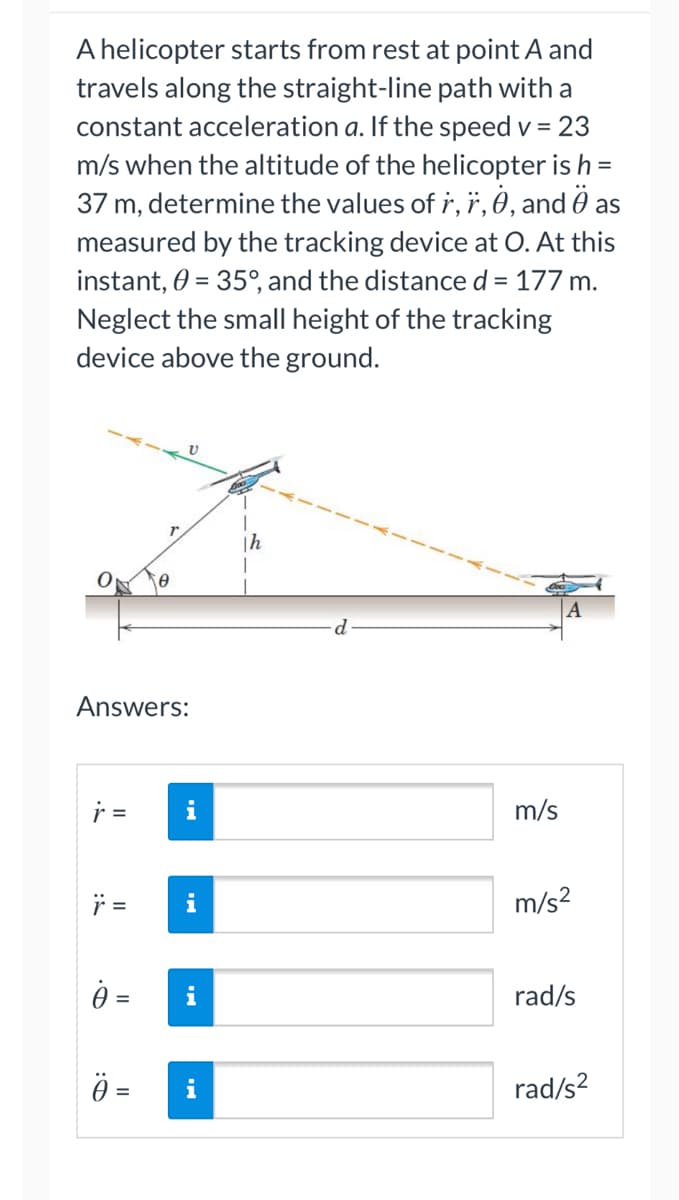 ### Problem Statement:

A helicopter starts from rest at point A and travels along the straight-line path with a constant acceleration \( a \). If the speed \( v \) = 23 m/s when the altitude of the helicopter is \( h \) = 37 m, determine the values of \(\dot{r}\), \(\ddot{r}\), \(\dot{\theta}\), and \(\ddot{\theta}\) as measured by the tracking device at O. At this instant, \(\theta\) = 35°, and the distance \( d \) = 177 m. Neglect the small height of the tracking device above the ground.

### Diagram Description:

The diagram illustrates a helicopter following a linear path from point A up to a point above the ground, with the tracking device at point O. 

- **Points Noted:**
  - \( O \): Point where the tracking device is located.
  - \( A \): Starting point of the helicopter.
  - \( h \): Altitude of the helicopter from the ground, shown as a vertical line.
  - \( d \): Horizontal distance from point A to directly below the helicopter's current position.
  - \( r \): Distance from point O to the helicopter’s current location.
  - Line segment \( v \): Indicates the velocity vector of the helicopter.
  - \(\theta\): Angle between \( r \) and the horizontal ground.
  
### Diagram Components:

- **Tracking device \( O \)** at the origin, measuring positions, angles, and distances.
- **Helicopter Path**, denoted by a dashed orange line, beginning at point \( A \) and moving upwards.
- **Angle \( \theta \)**, the angle formed between \( r \) and the horizontal axis.

### Task:

Determine the following values:
- \(\dot{r}\) (Rate of change of \( r \))
- \(\ddot{r}\) (Acceleration along \( r \))
- \(\dot{\theta}\) (Rate of change of angle \( \theta \))
- \(\ddot{\theta}\) (Angular acceleration)

### Answers:

- \(\dot{r} =\) [_______] m/s
- \(\ddot{r} =\) [_______] m/s²
- \(\dot{\theta} =\) [_______] rad/s
- \(\ddot{\