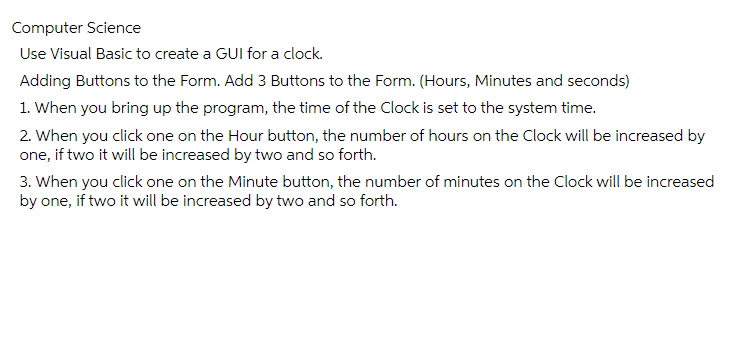 Computer Science
Use Visual Basic to create a GUI for a clock.
Adding Buttons to the Form. Add 3 Buttons to the Form. (Hours, Minutes and seconds)
1. When you bring up the program, the time of the Clock is set to the system time.
2. When you click one on the Hour button, the number of hours on the Clock will be increased by
one, if two it will be increased by two and so forth.
3. When you click one on the Minute button, the number of minutes on the Clock will be increased
by one, if two it will be increased by two and so forth.