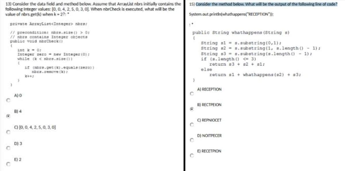 13) Consider the data field and method below. Assume that ArrayList nbrs initially contains the
following Integer values: [0, 0, 4, 2, 5, 0, 3, 0]. When nbrCheck is executed, what will be the
value of nbrs.get(k) when k-2?:
private ArrayList<Integer> nbra:
// precondition: nbrs.size() > 0:
// nors contains Integer objects
public void nbrCheck()
(
C
int k = 0:
Integer zero new Integer (0) :
while (k <nbrs.size())
if (nors.get(k).equals (zero))
nbra.renove (k);
A) O
B) 4
C) (0, 0, 4, 2,5, 0, 0, 0]
D) 3
E) 2
15) Consider the method below. What will be the output of the following line of code?
System.out.println(whathappens("RECEPTION"));
:*
public String whathappens (String s)
{
}
String s1= s.substring(0,1);
String s2 = s.substring(1, s.length() - 1);
String s3= s.substring(s.length() - 1);
if (s.length() <= 3)
return s3+ s2 + sl;
else
return s1+ whathappens (s2) + s3;
A) RECEPTION
B) RECTPEION
C) REPNIOCET
D) NOITPECER
E) RECETPION