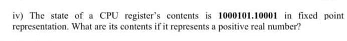 iv) The state of a CPU register's contents is 1000101.10001 in fixed point
representation. What are its contents if it represents a positive real number?
