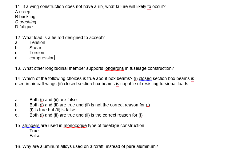 11. If a wing construction does not have a rib, what failure will likely to occur?
А creep
B buckling
Cc crushing
D fatigue
12. What load is a tie rod designed to accept?
а.
Tension
Shear
Torsion
b.
С.
d.
compression|
13. What other longitudinal member supports longerons in fuselage construction?
14. Which of the following choices is true about box beams? (1) closed section box beams is
used in aircraft wings (ii) closed section box beams is capable of resisting torsional loads
Both (1) and (ii) are false
Both (i) and (ii) are true and (ii) is not the correct reason for (i)
() is true but (ii) is false
Both (1) and (i) are true and (i) is the correct reason for (i)
а.
b.
С.
d.
15. stringers are used in monocoque type of fuselage construction
True
False
16. Why are aluminum alloys used on aircraft, instead of pure aluminum?
