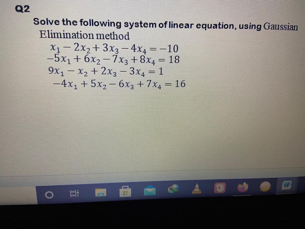 Q2
Solve the following system of linear equation, using Gaussian
Elimination method
X1- 2x2+ 3x3– 4x4 = -10
-5x1+ 6x2- 7x3+8x4 = 18
9x1- X2 + 2x3- 3x4 = 1
-4x, + 5x2- 6x3 + 7x4 = 16
%3D
W
