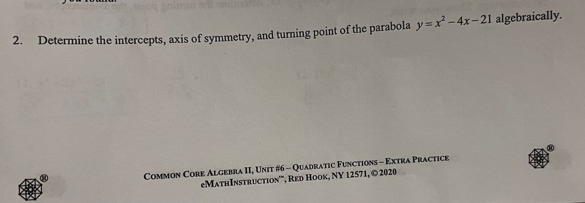 2.
inion grumut and sim
Determine the intercepts, axis of symmetry, and turning point of the parabola y=x² - 4x-21 algebraically.
COMMON CORE ALGEBRA II, UNIT #6-QUADRATIC FUNCTIONS-EXTRA PRACTICE
eMATHINSTRUCTION, RED HOOK, NY 12571, © 2020
Ⓡ