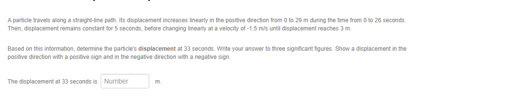 A particle travels along a straight-line path. Its displacement increases linearly in the positive direction from 0 to 29 m during the time from 0 to 26 seconds.
Then, displacement remains constant for 5 seconds, before changing linearly at a velocity of -1.5 m/s until displacement reaches 3 m.
Based on this information, determine the particle's displacement at 33 seconds. Write your answer to three significant figures. Show a displacement in the
positive direction with positive sign and in the negative direction with a negative sign.
The displacement at 33 seconds is Number
m