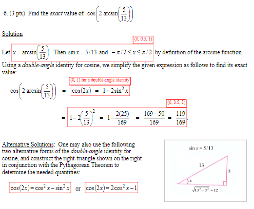 6. (3 pts) Find the exact value of cos 2 arcsin
cos2:
Solution
(0, 0.5, 1)
Let x=arcsin
Then sinx = 5/13 and -/2≤x≤/2 by definition of the arcsine function.
Using a double-angle identity for cosine, we simplify the given expression as follows to find its exact
value:
(0, 1) for a double-angle identity
cos(2 arcsin())
=
cos (2x)
=
1-2sin²x
(0, 0.5, 1)
2(25)
169-50
119
=
= 1-
=
13
169
169
169
Alternative Solutions: One may also use the following
two alternative forms of the double-angle identity for
cosine, and construct the right-triangle shown on the right
in conjunction with the Pythagorean Theorem to
determine the needed quantities:
cos(2x)=cosx-si
x-sin²x or cos(2x)=200sx-1
sin x 5/13
13
5
√13-5-12