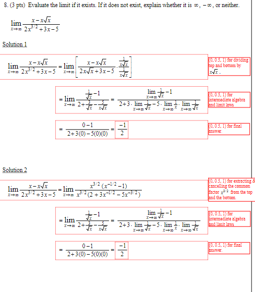 8. (3 pts) Evaluate the limit if it exists. If it does not exist, explain whether it is co, -co, or neither.
lim
x-x√x
x+2x+3x-5
Solution 1
lim
x-x√x
*-* 2x3/2+3x-5
=
lim
x-x√x
x+2x-√x+3x-5
-1
Solution 2
lim
x-x√x
x+2x3/2+3x-5
(0, 0.5, 1) for dividing
top and bottom by
x√x.
= lim
2+示
lim +-1
2+3 lim-5. lim. lim
x+00
(0, 0.5, 1) for
intermediate algebra
and limit laws
0-1
2+3(0)-5(0)(0)
2
(0, 0.5, 1) for final
answer.
- lim
3/2 (x-1/2-1)
x³/2 (2+3x-1/2-5x-³/2)
x +x
= lim
+-1
x→ 2+ 亦
√x
lim +-1
2+3.lim -5.lim 4- lim
0-1
2+3(0)-5(0)(0) 2
-1
(0, 0.5, 1) for extracting
Cancelling the common
factor
from the top
and the bottom
(0, 0.5, 1) for
intermediate algebra
and limit laws
(0, 0.5, 1) for final
answer.