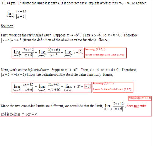 10. (4 pts) Evaluate the limit if it exists. If it does not exist, explain whether it is co, -co, or neither.
2x+12
lim
x-6x+6|
Solution
First, work on the right-sided limit: Suppose x-6+. Then x>-6, so x+6>0. Therefore,
|x+6|=x+6 (from the definition of the absolute value function). Hence,
lim
=
2x+12
lim 2(x+6)
= lim 2=2
x-6x+6x-6+ x+6 x-6+
Reasoning: (0, 0.5, 1)
Answer for the right-sided Limit: (0, 0.5)
Next, work on the left-sided limit. Suppose x-6. Then x<-6, so x+6<0. Therefore,
|x+6|==(x+6) (from the definition of the absolute value function). Hence,
lim
2x+12
lim
2(x+6)
Reasoning: (0, 0.5, 1)
lim (-2)--2
x-6x+6x-6¯ −(x+6) x→−6¯
Answer for the left-sided Limit: (0,0.5)
Conclusion: (0, 0.5, 1)
Since the two one-sided limits are different, we conclude that the limit, lim
2x+12
does not exist
x-6x+6|'
and is neither co nor-00.