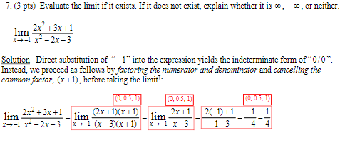 7. (3 pts) Evaluate the limit if it exists. If it does not exist, explain whether it is co, -co, or neither.
lim
2x²+3x+1
x-x²-2x-3
Solution Direct substitution of "-1" into the expression yields the indeterminate form of "0/0".
Instead, we proceed as follows by factoring the numerator and denominator and cancelling the
common factor, (x+1), before taking the limit':
lim
2x²+3x+1
x-x²-2x-3
=
lim
(0, 0.5, 1)
(0, 0.5, 1)
(0, 0.5, 1)
2x+1
lim
2(−1)+1 _ −1 _ 1
x-x-3
-1-3 -4 4
(2x+1)(x+1)
x-1 (x-3)(x+1)