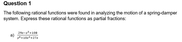 Question 1
The following rational functions were found in analyzing the motion of a spring-damper
system. Express these rational functions as partial fractions:
29s-s²+108
a)
s³+10s²+27s