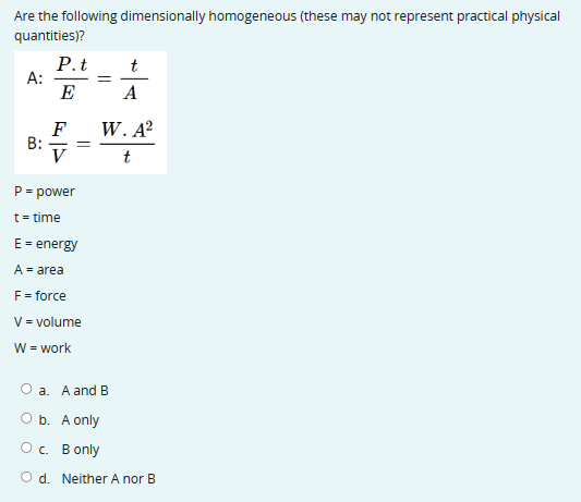 Are the following dimensionally homogeneous (these may not represent practical physical
quantities)?
A:
B:
P.t
E
F
V
P = power
t = time
E = energy
A = area
F = force
=
V = volume
W = work
=
t
A
W. A²
a. A and B
b. A only
O c. B only
t
Od. Neither A nor B