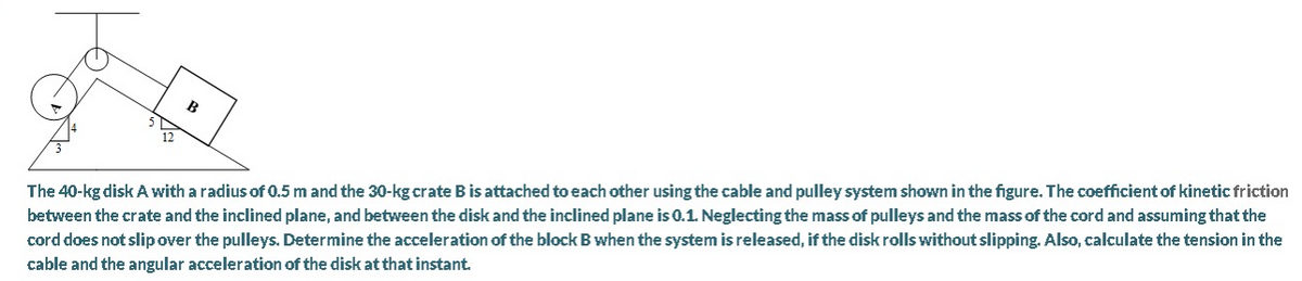 B
The 40-kg disk A with a radius of 0.5 m and the 30-kg crate B is attached to each other using the cable and pulley system shown in the figure. The coefficient of kinetic friction
between the crate and the inclined plane, and between the disk and the inclined plane is 0.1. Neglecting the mass of pulleys and the mass of the cord and assuming that the
cord does not slip over the pulleys. Determine the acceleration of the block B when the system is released, if the disk rolls without slipping. Also, calculate the tension in the
cable and the angular acceleration of the disk at that instant.
