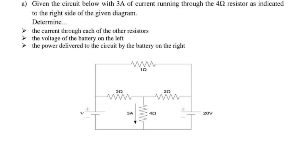 a) Given the circuit below with 3A of current running through the 42 resistor as indicated
to the right side of the given diagram.
Determine...
the current through each of the other resistors
the voltage of the battery on the left
> the power delivered to the circuit by the battery on the right
www
10
30
20
3A
20V
WW-
