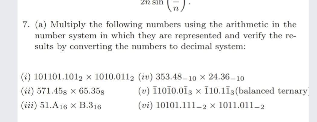 2n sin
7. (a) Multiply the following numbers using the arithmetic in the
number system in which they are represented and verify the re-
sults by converting the numbers to decimal system:
(i) 101101.1012 × 1010.0112 (iv) 353.48–10 × 24.36–10
(ii) 571.458 × 65.358
(v) Ī10Ï0.013 × 10.113(balanced ternary
(iii) 51.A16 × B.316
(vi) 10101.111-2 × 1011.011_2
