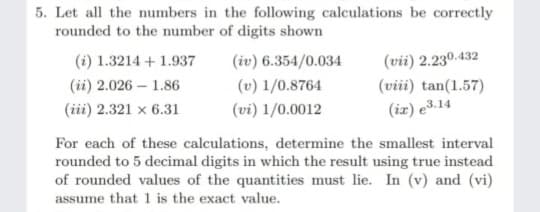 5. Let all the numbers in the following calculations be correctly
rounded to the number of digits shown
(vii) 2.230.432
(viii) tan(1.57)
(i) 1.3214 + 1.937
(iv) 6.354/0.034
(ii) 2.026 – 1.86
(v) 1/0.8764
(iii) 2.321 × 6.31
(vi) 1/0.0012
(iz) e3.14
For each of these calculations, determine the smallest interval
rounded to 5 decimal digits in which the result using true instead
of rounded values of the quantities must lie. In (v) and (vi)
assume that 1 is the exact value.
