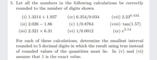 5. Let all the numbers in the following calculations be correctly
rounded to the number of digits shown
(i) 1.3214 + 1.937
(iv) 6.354/0.034
(vii) 2.230.432
(ii) 2.026 – 1.86
(v) 1/0.8764
(viii) tan(1.57)
(iii) 2.321 x 6.31
(vi) 1/0.0012
(ir) e3.14
For each of these calculations, determine the smallest interval
rounded to 5 decimal digits in which the result using true instead
of rounded values of the quantities must lie. In (v) and (vi)
assume that 1 is the exact value.
