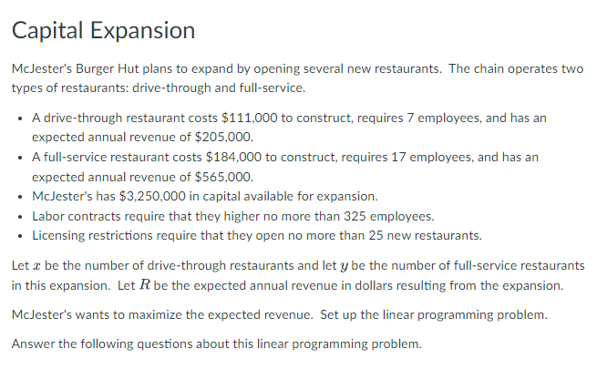 Capital Expansion
McJester's Burger Hut plans to expand by opening several new restaurants. The chain operates two
types of restaurants: drive-through and full-service.
• A drive-through restaurant costs $111,000 to construct, requires 7 employees, and has an
expected annual revenue of $205,000.
• A full-service restaurant costs $184,000 to construct, requires 17 employees, and has an
expected annual revenue of $565,000.
• McJester's has $3,250,000 in capital available for expansion.
• Labor contracts require that they higher no more than 325 employees.
• Licensing restrictions require that they open no more than 25 new restaurants.
Let æ be the number of drive-through restaurants and let y be the number of full-service restaurants
in this expansion. Let R be the expected annual revenue in dollars resulting from the expansion.
McJester's wants to maximize the expected revenue. Set up the linear programming problem.
Answer the following questions about this linear programming problem.
